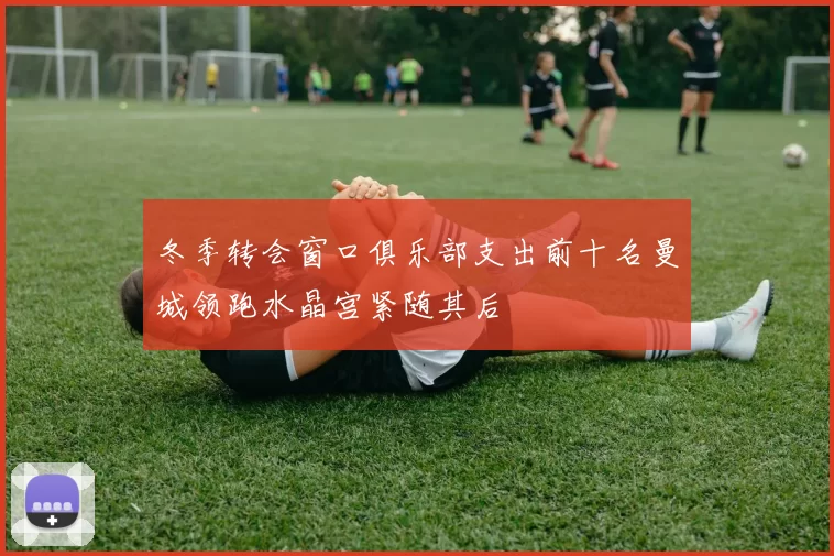 冬季转会窗口俱乐部支出前十名曼城领跑水晶宫紧随其后