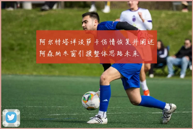 阿尔特塔详谈萨卡伤情恢复并阐述阿森纳冬窗引援整体思路未来